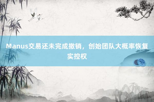 Manus交易还未完成撤销，创始团队大概率恢复实控权
