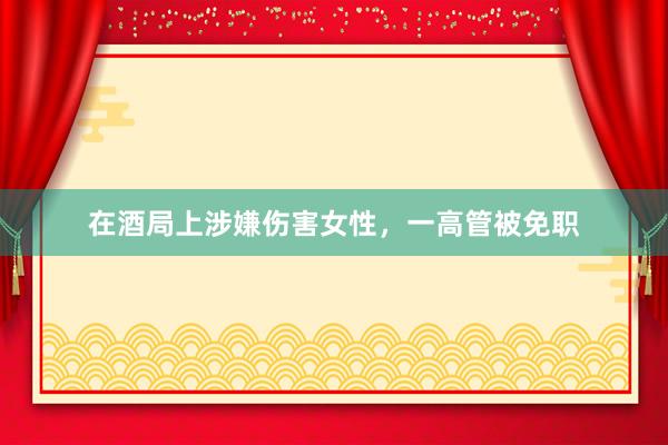 在酒局上涉嫌伤害女性，一高管被免职
