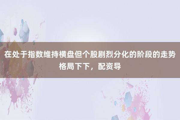 在处于指数维持横盘但个股剧烈分化的阶段的走势格局下下，配资导