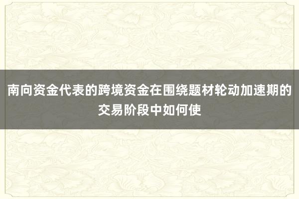 南向资金代表的跨境资金在围绕题材轮动加速期的交易阶段中如何使