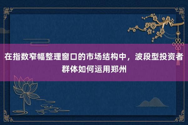 在指数窄幅整理窗口的市场结构中，波段型投资者群体如何运用郑州