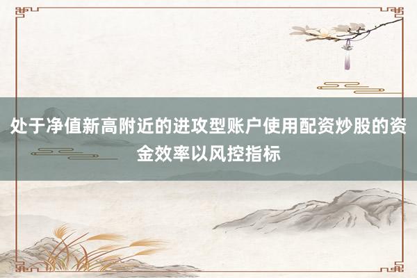 处于净值新高附近的进攻型账户使用配资炒股的资金效率以风控指标
