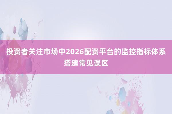 投资者关注市场中2026配资平台的监控指标体系搭建常见误区
