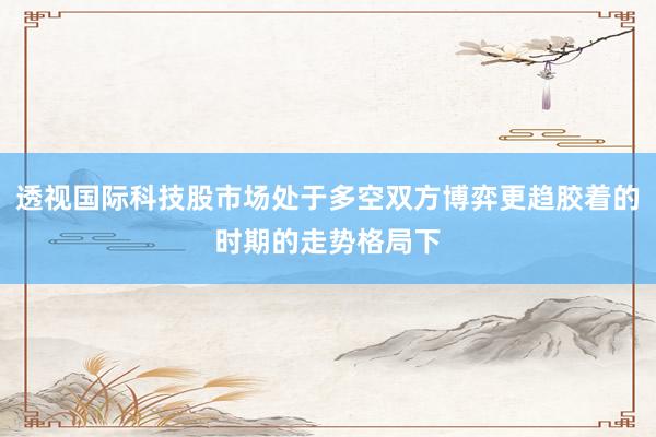 透视国际科技股市场处于多空双方博弈更趋胶着的时期的走势格局下