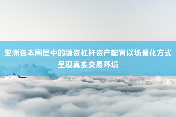 亚洲资本圈层中的融资杠杆资产配置以场景化方式呈现真实交易环境