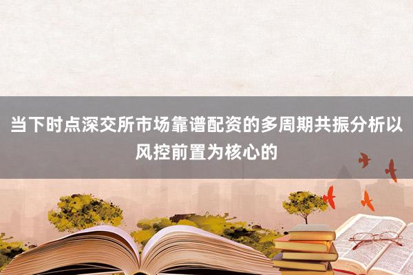 当下时点深交所市场靠谱配资的多周期共振分析以风控前置为核心的