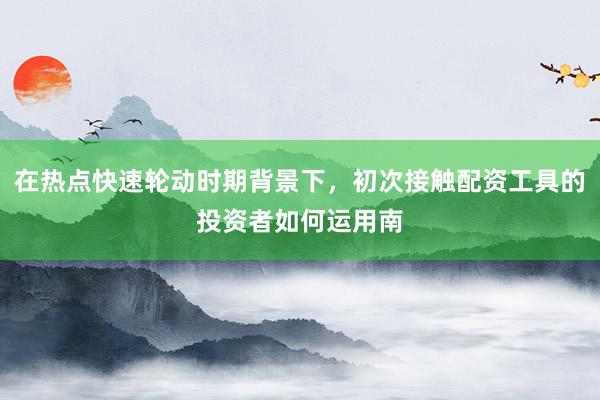 在热点快速轮动时期背景下，初次接触配资工具的投资者如何运用南