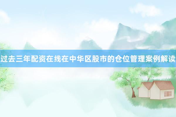 过去三年配资在线在中华区股市的仓位管理案例解读