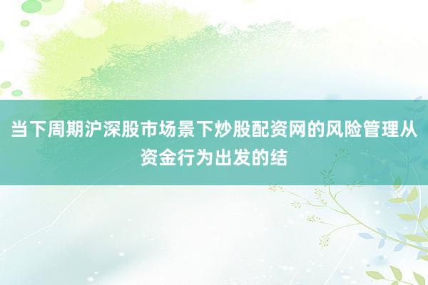 当下周期沪深股市场景下炒股配资网的风险管理从资金行为出发的结