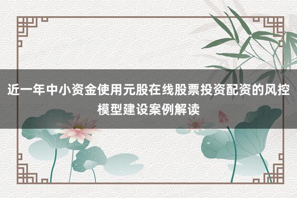 近一年中小资金使用元股在线股票投资配资的风控模型建设案例解读