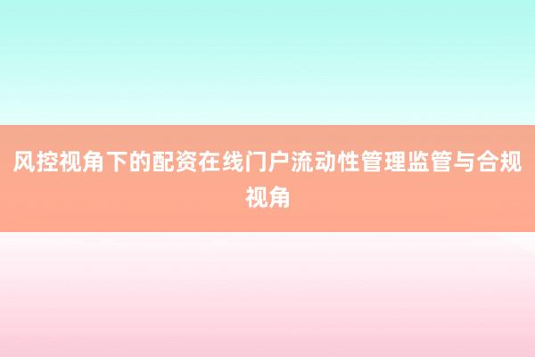 风控视角下的配资在线门户流动性管理监管与合规视角