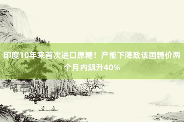 印度10年来首次进口原糖！产能下降致该国糖价两个月内飙升40%