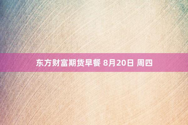 东方财富期货早餐 8月20日 周四