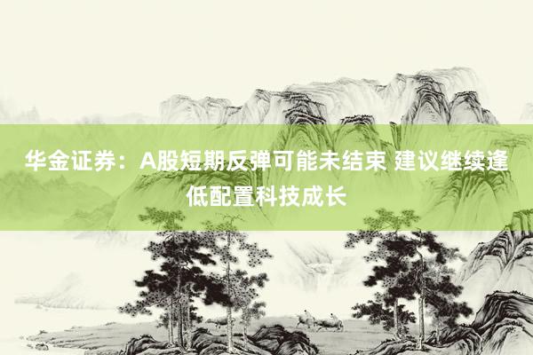 华金证券：A股短期反弹可能未结束 建议继续逢低配置科技成长