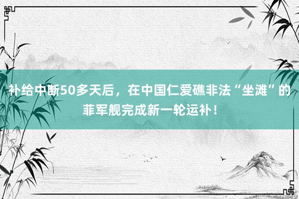 补给中断50多天后，在中国仁爱礁非法“坐滩”的菲军舰完成新一轮运补！