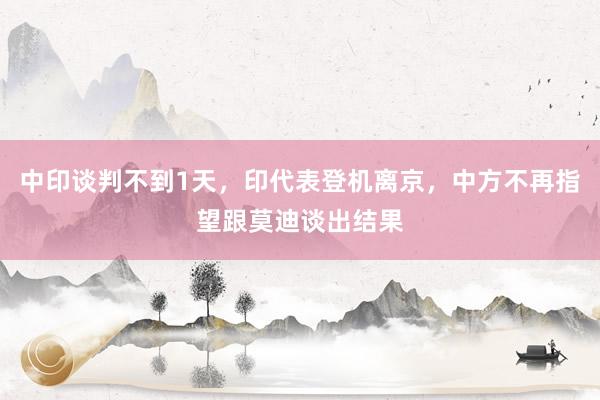 中印谈判不到1天，印代表登机离京，中方不再指望跟莫迪谈出结果