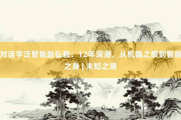 对话宇泛智能赵弘毅：12年深潜，从机器之眼到智能之身 | 未知之境