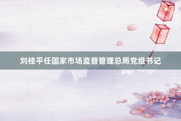 刘桂平任国家市场监督管理总局党组书记
