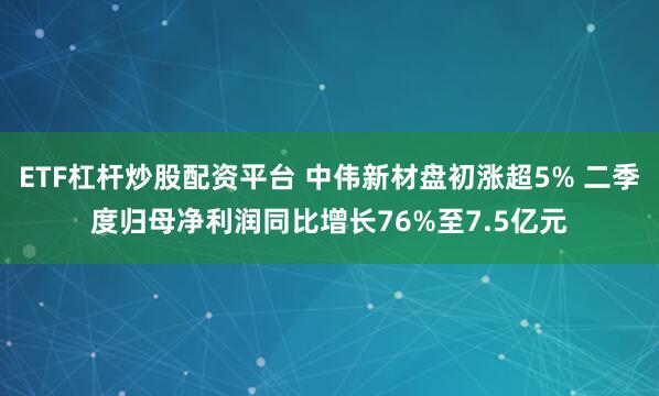 ETF杠杆炒股配资平台 中伟新材盘初涨超5% 二季度归母净利润同比增长76%至7.5亿元