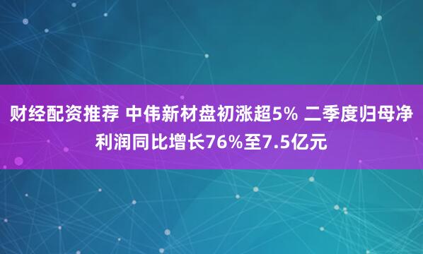 财经配资推荐 中伟新材盘初涨超5% 二季度归母净利润同比增长76%至7.5亿元
