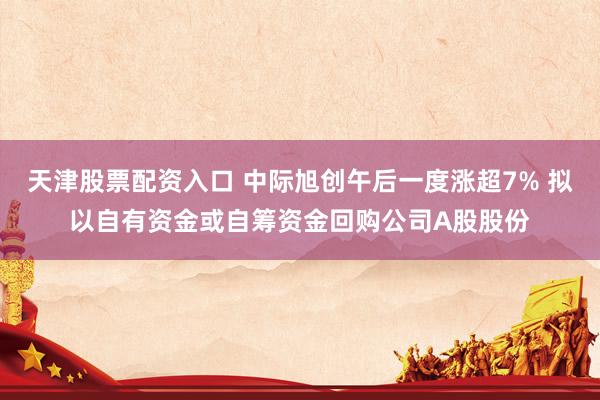 天津股票配资入口 中际旭创午后一度涨超7% 拟以自有资金或自筹资金回购公司A股股份