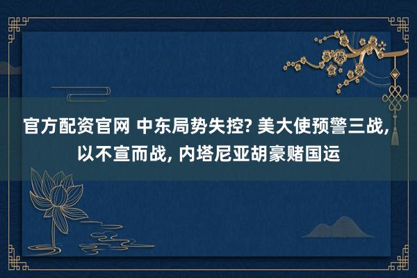 官方配资官网 中东局势失控? 美大使预警三战, 以不宣而战, 内塔尼亚胡豪赌国运