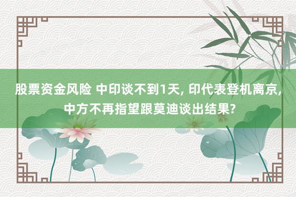 股票资金风险 中印谈不到1天, 印代表登机离京, 中方不再指望跟莫迪谈出结果?