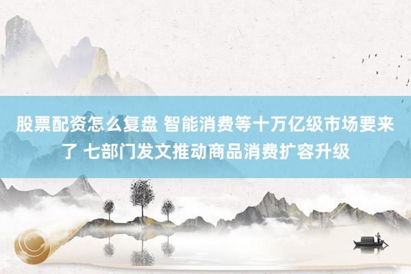 股票配资怎么复盘 智能消费等十万亿级市场要来了 七部门发文推动商品消费扩容升级