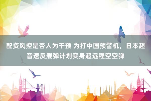 配资风控是否人为干预 为打中国预警机，日本超音速反舰弹计划变身超远程空空弹