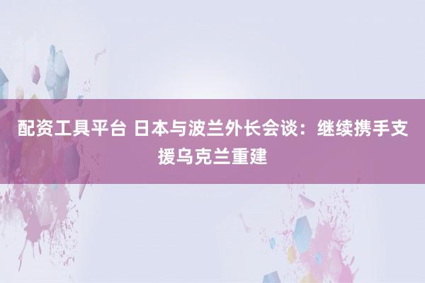 配资工具平台 日本与波兰外长会谈：继续携手支援乌克兰重建