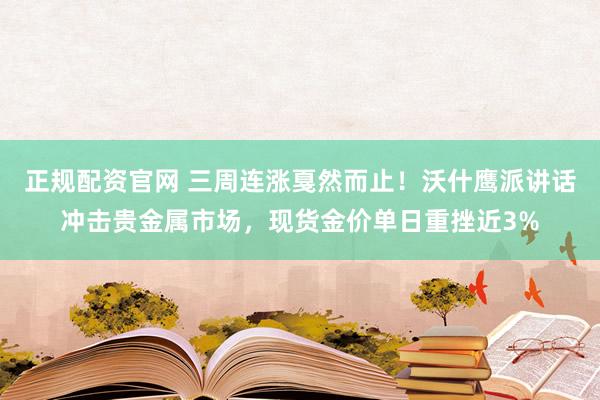正规配资官网 三周连涨戛然而止！沃什鹰派讲话冲击贵金属市场，现货金价单日重挫近3%