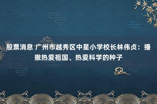 股票消息 广州市越秀区中星小学校长林伟贞:播撒热爱祖国、热爱科学的种子