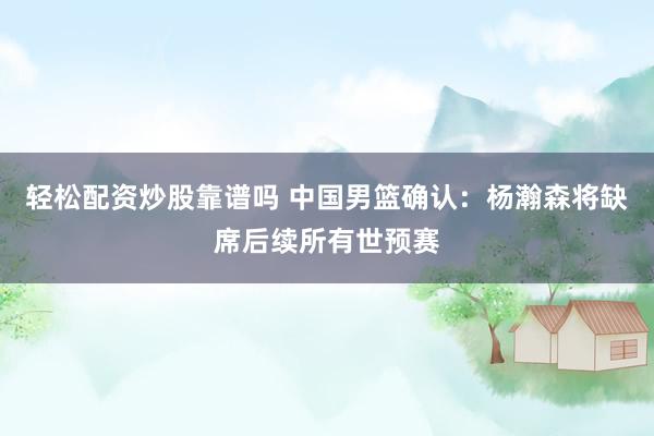 轻松配资炒股靠谱吗 中国男篮确认：杨瀚森将缺席后续所有世预赛
