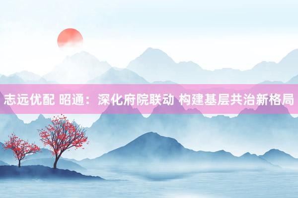 志远优配 昭通：深化府院联动 构建基层共治新格局