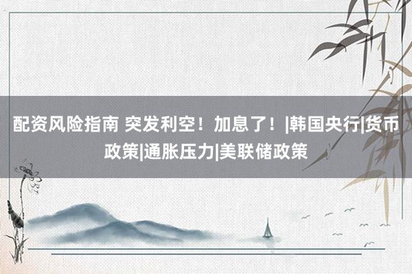 配资风险指南 突发利空！加息了！|韩国央行|货币政策|通胀压力|美联储政策