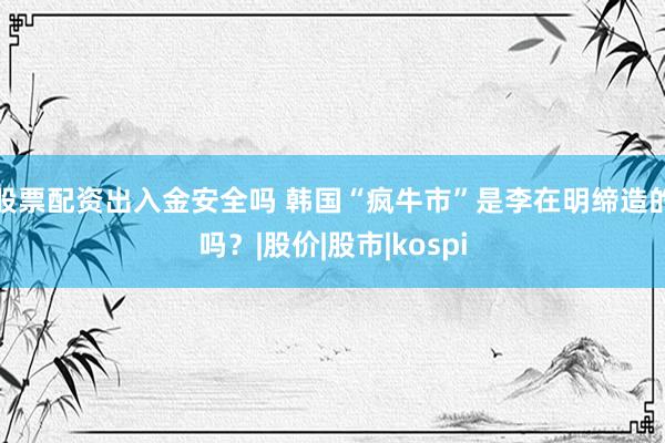 股票配资出入金安全吗 韩国“疯牛市”是李在明缔造的吗?|股价|股市|kospi