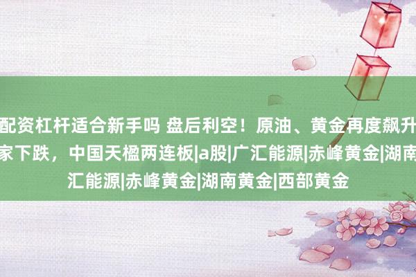 配资杠杆适合新手吗 盘后利空！原油、黄金再度飙升，A股超4200家下跌，中国天楹两连板|a股|广汇能源|赤峰黄金|湖南黄金|西部黄金