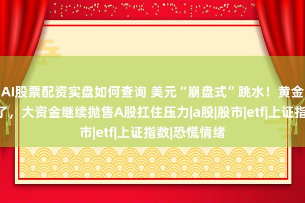 AI股票配资实盘如何查询 美元“崩盘式”跳水！黄金、白银涨疯了，大资金继续抛售A股扛住压力|a股|股市|etf|上证指数|恐慌情绪