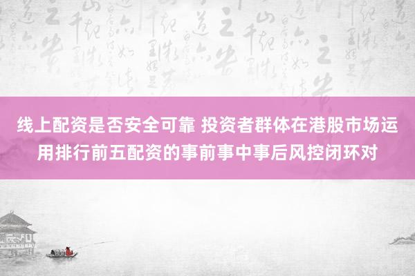 线上配资是否安全可靠 投资者群体在港股市场运用排行前五配资的事前事中事后风控闭环对