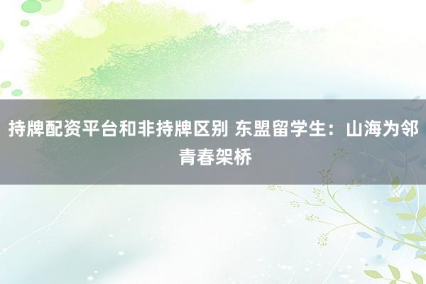 持牌配资平台和非持牌区别 东盟留学生：山海为邻 青春架桥