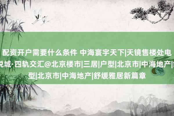 配资开户需要什么条件 中海寰宇天下|天镜售楼处电话@长安街·大悦城·四轨交汇@北京楼市|三居|户型|北京市|中海地产|舒缓雅居新篇章