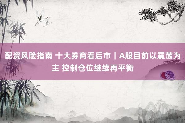 配资风险指南 十大券商看后市｜A股目前以震荡为主 控制仓位继续再平衡
