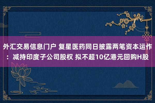 外汇交易信息门户 复星医药同日披露两笔资本运作：减持印度子公司股权 拟不超10亿港元回购H股