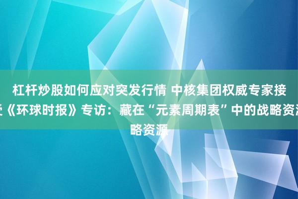 杠杆炒股如何应对突发行情 中核集团权威专家接受《环球时报》专访：藏在“元素周期表”中的战略资源