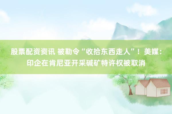 股票配资资讯 被勒令“收拾东西走人”！美媒：印企在肯尼亚开采碱矿特许权被取消