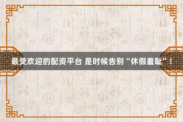 最受欢迎的配资平台 是时候告别“休假羞耻”！