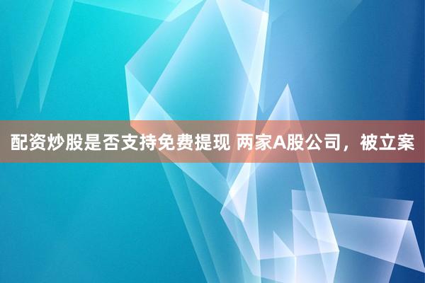 配资炒股是否支持免费提现 两家A股公司，被立案