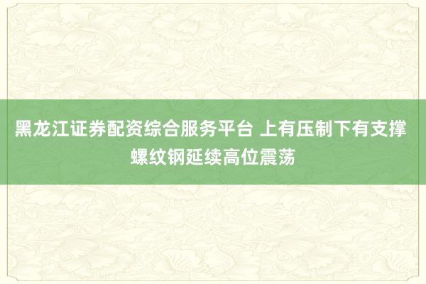 黑龙江证券配资综合服务平台 上有压制下有支撑 螺纹钢延续高位震荡