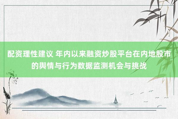 配资理性建议 年内以来融资炒股平台在内地股市的舆情与行为数据监测机会与挑战