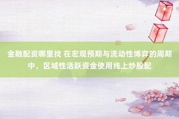 金融配资哪里找 在宏观预期与流动性博弈的周期中，区域性活跃资金使用线上炒股配